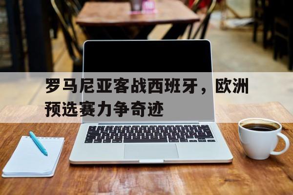 关于罗马尼亚客战西班牙，欧洲预选赛力争奇迹的信息