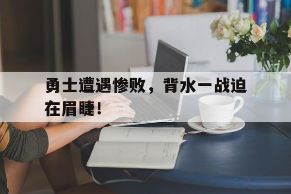 勇士遭遇惨败，背水一战迫在眉睫！的简单介绍