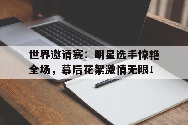 世界邀请赛：明星选手惊艳全场，幕后花絮激情无限！