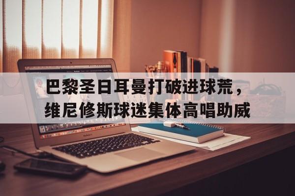 巴黎圣日耳曼打破进球荒，维尼修斯球迷集体高唱助威巴黎圣日耳曼维拉蒂