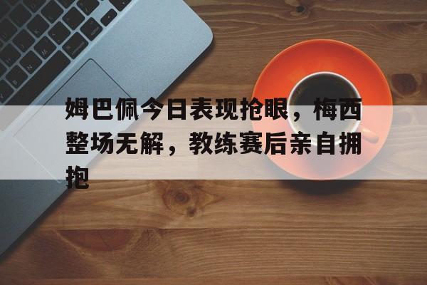 姆巴佩今日表现抢眼，梅西整场无解，教练赛后亲自拥抱